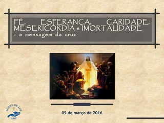 FÉ, ESPERANÇA, CARIDADE,
MESERICÓRDIA e IMORTALIDADE
- a mensagem da cruz
09 de março de 2016
 