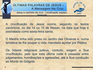 4
ÚLTIMAS PALAVRAS DE JESUS –
A Mensagem Na Cruz
Jesus a caminho da cruz - Localização espaço-
temporal
A crucificação de Jesus ocorre, segundo os textos
canónicos, no dia 14 ou 15 de Nissan, na data que hoje é
assinalada como sexta-feira santa.
O Mestre tinha sido preso no Jardim das Oliveiras e, numa
tentativa de lhe poupar a vida, mandado açoitar por Pilatos.
Os líderes religiosos judeus, contudo, exigem a Sua
crucificação, pelo que esta última noite é passada entre
julgamentos, humilhações e agressões, até à Sua condução
ao Monte do Gólgota.
 