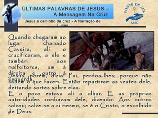 5
ÚLTIMAS PALAVRAS DE JESUS –
A Mensagem Na Cruz
Jesus a caminho da cruz - A Narração de
Lucas
Quando chegaram ao
lugar chamado
Caveira, ali o
crucificaram, a ele e
também aos
malfeitores, um à
direita e outro à
esquerda.
Jesus, porém, dizia: Pai, perdoa-lhes; porque não
sabem o que fazem. Então repartiram as vestes dele,
deitando sortes sobre elas.
E o povo estava ali a olhar. E as próprias
autoridades zombavam dele, dizendo: Aos outros
salvou; salve-se a si mesmo, se é o Cristo, o escolhido
de Deus.
 