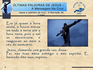 8
ÚLTIMAS PALAVRAS DE JESUS –
A Mensagem Na Cruz
Era já quase a hora
sexta, e houve trevas
em toda a terra até a
hora nona, pois o sol
se escurecera; e
rasgou-se ao meio o
véu do santuário.
Jesus, clamando com grande voz, disse:
Pai, nas tuas mãos entrego o meu espírito. E,
havendo dito isso, expirou.
Jesus a caminho da cruz - A Narração de
Lucas
 