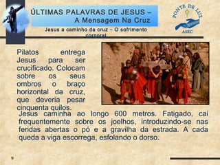 9
ÚLTIMAS PALAVRAS DE JESUS –
A Mensagem Na Cruz
Jesus a caminho da cruz – O sofrimento
corporal
Pilatos entrega
Jesus para ser
crucificado. Colocam
sobre os seus
ombros o braço
horizontal da cruz,
que deveria pesar
cinquenta quilos.
Jesus caminha ao longo 600 metros. Fatigado, cai
frequentemente sobre os joelhos, introduzindo-se nas
feridas abertas o pó e a gravilha da estrada. A cada
queda a viga escorrega, esfolando o dorso.
 