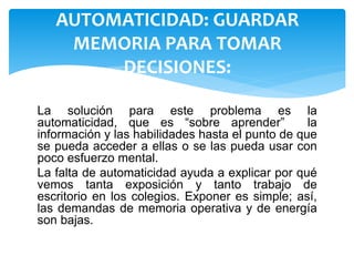 La solución para este problema es la
automaticidad, que es “sobre aprender” la
información y las habilidades hasta el punto de que
se pueda acceder a ellas o se las pueda usar con
poco esfuerzo mental.
La falta de automaticidad ayuda a explicar por qué
vemos tanta exposición y tanto trabajo de
escritorio en los colegios. Exponer es simple; así,
las demandas de memoria operativa y de energía
son bajas.
AUTOMATICIDAD: GUARDAR
MEMORIA PARA TOMAR
DECISIONES:
 