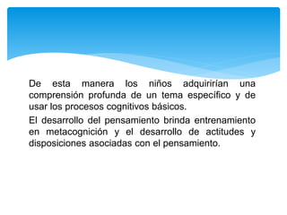 De esta manera los niños adquirirían una
comprensión profunda de un tema específico y de
usar los procesos cognitivos básicos.
El desarrollo del pensamiento brinda entrenamiento
en metacognición y el desarrollo de actitudes y
disposiciones asociadas con el pensamiento.
 