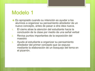Modelo 1
 Es apropiado cuando su intención es ayudar a los
alumnos a organizar su pensamiento alrededor de un
nuevo concepto, antes de pasar a otra idea nueva.
1. El cierre atrae la atención del estudiante hacia la
conclusión de la clase por medio de una señal verbal
2. Revisa puntos importantes de la exposición del
maestro
3. Ayuda al estudiante a organizar su pensamiento
alrededor del primer concepto que se expuso
mediante la elaboración de un bosquejo del tema en
el pizarrón.
 