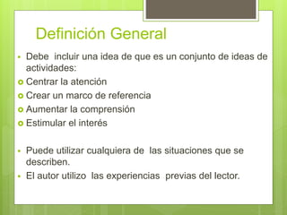 Definición General
 Debe incluir una idea de que es un conjunto de ideas de
actividades:
 Centrar la atención
 Crear un marco de referencia
 Aumentar la comprensión
 Estimular el interés
 Puede utilizar cualquiera de las situaciones que se
describen.
 El autor utilizo las experiencias previas del lector.
 