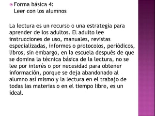  Forma básica 4:
Leer con los alumnos
La lectura es un recurso o una estrategia para
aprender de los adultos. El adulto lee
instrucciones de uso, manuales, revistas
especializadas, informes o protocolos, periódicos,
libros, sin embargo, en la escuela después de que
se domina la técnica básica de la lectura, no se
lee por interés o por necesidad para obtener
información, porque se deja abandonado al
alumno así mismo y la lectura en el trabajo de
todas las materias o en el tiempo libre, es un
ideal.
 