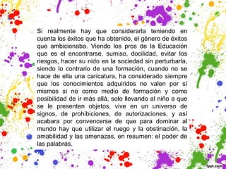 Si realmente hay que considerarla teniendo en
cuenta los éxitos que ha obtenido, el género de éxitos
que ambicionaba. Viendo los pros de la Educación
que es el encontrarse, sumiso, docilidad, evitar los
riesgos, hacer su nido en la sociedad sin perturbarla,
siendo lo contrario de una formación, cuando no se
hace de ella una caricatura, ha considerado siempre
que los conocimientos adquiridos no valen por sí
mismos si no como medio de formación y como
posibilidad de ir más allá, solo llevando al niño a que
se le presenten objetos, vive en un universo de
signos, de prohibiciones, de autorizaciones, y así
acabara por convencerse de que para dominar al
mundo hay que utilizar el ruego y la obstinación, la
amabilidad y las amenazas, en resumen: el poder de
las palabras.
 
