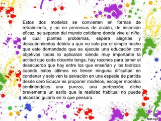 Estos dos modelos se convierten en formas de
retraimiento, y no en promesas de acción, de inserción
eficaz, se separan del mundo cotidiano donde vive el niño,
el cual plantea problemas, espera alegrías y
descubrimientos debido a que no solo por el simple hecho
que este demandado que se ejecute una educación con
objetivos todos lo aplicaran siendo muy importante la
actitud que cada docente tenga, hay razones para temer el
desacuerdo que hay entre los que enseñan y los teóricos
cuando estos últimos no tienen ninguna dificultad en
condenar y solo ven la salvación en una especie de partida
desde cero Educar es proponer modelos, escoger modelos
confiriéndoles una pureza, una perfección; dicho
brevemente un estilo que la realidad habitual no puede
alcanzar, guiarlo en lo que pensara.
 