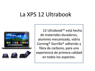 La XPS 12 Ultrabook

     La XPS 12
             Ultrabook™ está hecha
        de materiales duraderos,
      aluminio mecanizado, vidrio
     Corning® Gorrilla® adherido y
       fibra de carbono, para una
     experiencia de primera calidad
          en todos los aspectos.
 