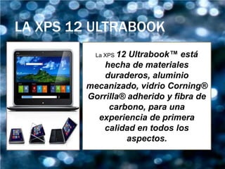 LA XPS 12 ULTRABOOK
           La XPS 12
                   Ultrabook™ está
             hecha de materiales
             duraderos, aluminio
         mecanizado, vidrio Corning®
         Gorrilla® adherido y fibra de
              carbono, para una
           experiencia de primera
            calidad en todos los
                   aspectos.
 
