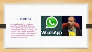 Historia
fue fundada en 2009 por Jan Koum
(quien había llegado desde Ucrania a
Estados Unidos a principios de los años
noventa hablando muy poco inglés), y que
había sido anteriormente el director del
equipo de operaciones de plataforma de
Yahoo! y el antiguo jefe del equipo de
ingenieros de Brian Acton.
 