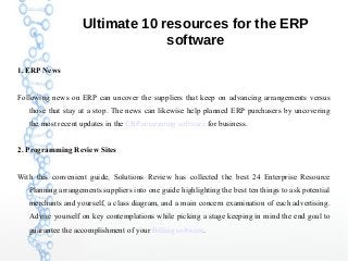 Ultimate 10 resources for the ERP
software
1. ERP News
Following news on ERP can uncover the suppliers that keep on advancing arrangements versus
those that stay at a stop. The news can likewise help planned ERP purchasers by uncovering
the most recent updates in the ERP accounting software for business.
2. Programming Review Sites
With this convenient guide, Solutions Review has collected the best 24 Enterprise Resource
Planning arrangements suppliers into one guide highlighting the best ten things to ask potential
merchants and yourself, a class diagram, and a main concern examination of each advertising.
Advise yourself on key contemplations while picking a stage keeping in mind the end goal to
guarantee the accomplishment of your Billing software.
 