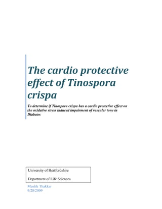 The cardio protective effect of Tinospora crispaTo determine if Tinospora crispa has a cardio protective effect on the oxidative stress induced impairment of vascular tone in DiabetesMaulik Thakkar9/28/2009University of HertfordshireDepartment of Life Sciences DECLARATION I declare that: (a)all the work described in this report has been carried out by me – and all the results (including any survey findings, etc.) given herein were first obtained by me – except where I may have given due acknowledgement to others; (b)all the prose in this report has been written by me in my own words, except where I may have given due acknowledgement to others and used quotation marks, and except also for occasional brief phrases of no special significance which may be taken from other people’s work without such acknowledgement and use of quotation marks; (c)all the figures and diagrams in this report have been devised and produced by me, except where I may have given due acknowledgement to others. (d)the project has been spell and grammar checked. I understand that if I have not complied with the above statements, I may be deemed to have failed the project assessment, and/or I may have some other penalty imposed upon me by the Board of Examiners. Signed ……………………………Date …………………………... ACKNOWLEDGEMENTS: The following project carried out required a lot of hard work and motivation. Pursuing a career in the field of one’s choice is always a hard decision and requires crossing a large number of hurdles. Therefore I would like to take this opportunity to extend my gratitude to the people who have helped me and always motivated me in achieving my goals.  Foremost I would like to thank my parents for always believing in what I was doing and supporting in every possible manner, the work I was doing. Without their support this would not have been possible. Secondly I would like to thank my supervisor Dr. Anwar Baydoun, for giving me guidance and helping me figure out new ways in which I could approach the project.  I would also like to give a note of thanks to all the friends who have always stood by me and given me their unconditional support in what I was doing.  Last, but not the least, I would like to give a big hug to all the laboratory staff Komal Patel, Jayna Patel, Yugal Kalaskar and Leena Pye, for making this work seem like fun. It was an amazing time working on the project with you all.  MAULIK THAKKAR ,[object Object],List of Figrues…………………………………………………………………………………………5 List of Graphs…................................................................................................................................... 6 List of Tables………………………………………………………………………………………… 7 Abstract………………………………………………………………………………………………8 ,[object Object]