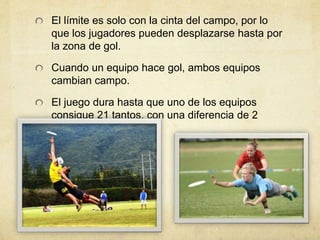 El límite es solo con la cinta del campo, por lo
que los jugadores pueden desplazarse hasta por
la zona de gol.
Cuando un equipo hace gol, ambos equipos
cambian campo.
El juego dura hasta que uno de los equipos
consigue 21 tantos, con una diferencia de 2
tantos.
 