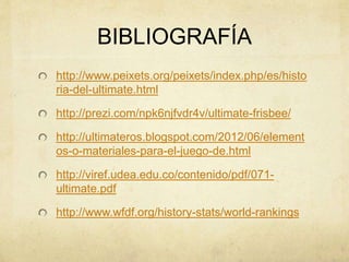 BIBLIOGRAFÍA
http://www.peixets.org/peixets/index.php/es/histo
ria-del-ultimate.html
http://prezi.com/npk6njfvdr4v/ultimate-frisbee/
http://ultimateros.blogspot.com/2012/06/element
os-o-materiales-para-el-juego-de.html
http://viref.udea.edu.co/contenido/pdf/071-
ultimate.pdf
http://www.wfdf.org/history-stats/world-rankings
 
