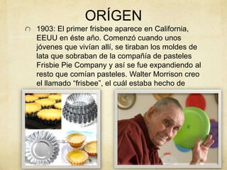 ORÍGEN
1903: El primer frisbee aparece en California,
EEUU en éste año. Comenzó cuando unos
jóvenes que vivían allí, se tiraban los moldes de
lata que sobraban de la compañía de pasteles
Frisbie Pie Company y así se fue expandiendo al
resto que comían pasteles. Walter Morrison creo
el llamado “frisbee”, el cuál estaba hecho de
plástico.
 