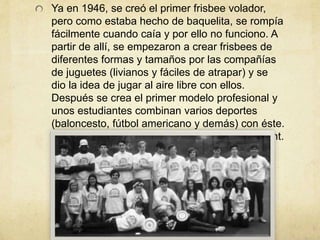 Ya en 1946, se creó el primer frisbee volador,
pero como estaba hecho de baquelita, se rompía
fácilmente cuando caía y por ello no funciono. A
partir de allí, se empezaron a crear frisbees de
diferentes formas y tamaños por las compañías
de juguetes (livianos y fáciles de atrapar) y se
dio la idea de jugar al aire libre con ellos.
Después se crea el primer modelo profesional y
unos estudiantes combinan varios deportes
(baloncesto, fútbol americano y demás) con éste.
“Ultimate” fue el nombre dado por David Leiwant.
 