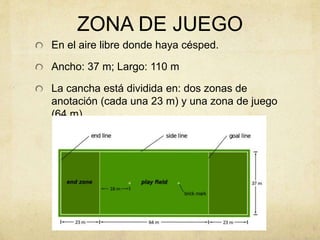ZONA DE JUEGO
En el aire libre donde haya césped.
Ancho: 37 m; Largo: 110 m
La cancha está dividida en: dos zonas de
anotación (cada una 23 m) y una zona de juego
(64 m).
 
