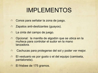 IMPLEMENTOS
Conos para señalar la zona de juego.
Zapatos anti-deslizantes (guayos).
La cinta del campo de juego.
Opcional: la manilla de algodón que se ubica en la
muñeca para controlar el sudor en la mano
lanzadora.
Cachucas para protegerse del sol y poder ver mejor.
El vestuario es por gusto o el del equipo (camiseta,
pantaloneta).
El frisbee de 175 gramos.
 