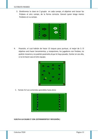 ULTIMATE FRISBEE
Colectius TEDI Página 13
3. Dividiremos la clase en 2 grupos en cada campo, el objetivo será lanzar los
frisbees al otro campo, de la forma correcta. Ganará quien tenga menos
fresbees en su campo.
4. Posesión, el cual habrán de hacer 15 toques para puntuar, al mejor de 3. El
objetivo será hacer lanzamientos, y recepciones, los jugadores con fresbee, no
podrán moverse y no podrán pasárselo al que le haya pasado. Contar en voz alta,
si no lo hacen saca el otro equipo.
5. Partido 7x7 con contenidos aprendidos hasta ahora
VUELTA A LA CALMA 5’ CON: (ESTIRAMIENTOS Y REFLEXIÓN.)
 