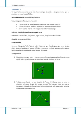 ULTIMATE FRISBEE
Colectius TEDI Página 14
Sesión Nº 3
En la parte teórica explicaremos los diferentes tipos de cortes y desplazamientos que se
producen en un partido de Frisbee
Estilo de enseñanza: Resolución de problemas.
Preguntas para realizar durante la sesión
 Cuál es el tipo de desplazamiento que utilizas para superar un 1x1?
 Cuál es la situación donde se producen un mayor número de cortes?
 Como facilitas el corte para progresar en el terreno de juego?
Objetivo: Trabajar los desplazamientos y el corte
Contenido: Lanzamientos, recepciones, reglas básicas, Desplazamientos: El corte.
Material: Conos, petos, Frisbee
Calentamiento
Haremos el juego de “pillar” donde habrá 4 alumnos que llevarán peto, que serán los que
pillan. Los otros jugadores se pasaran el frisbee e intentaran mediante la colaboración salvarse
de los que pillan. Se puede pillar solo al jugador sin frisbee.
Parte principal
1. Nos colocaremos por trios e intentaremos realizar varios pases a los diferentes conos
donde habrá un defensor que se tendrá que superar mediante un corte.
2. Trabajaremos el corte en una situación de “pasar el frisbee y hacer un corte en
dirección a la zona de gol del campo contrario”.Se intentará hacer un pase al
compañero colocado de forma lateral e inmediatamente salir para poder recibir el
frisbee,superando el contrario.
 