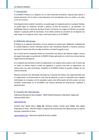 ULTIMATE FRISBEE
Colectius TEDI Página 23
7. Conclusión
El ULTIMATE frisbee es un deporte con un alto contenido actitudinal. Especial para educar a
buenas personas. Por lo tanto a nivel educativo será considerado como un medio y no como
un fin en sí mismo.
Este deporte tiene carácter recreativo, se puede jugar en cualquier parte en cualquier tiempo,
se puede jugar en ambiente cerrado o abierto, es fácil de practicar y de aprender. Las
habilidades básicas y destrezas destacan frente a las físicas. Sus reglas son fáciles y se pueden
adaptar a cualquier perfil de alumnado. Al no haber contacto se convierte en un deporte con
bajo riesgo. Es un deporte mixto. Hay un sitio para todos en el ULTIMATE.
8. Reflexión del grupo
El frisbee es un deporte alternativo, no muy popular en nuestro país. Mediante el objetivo de
la unidad didáctica, hemos intentado acercar este maravilloso deporte a nuestros alumnos,
que para la mayoría de ellos era algo novedoso, sin haberlo jugado nunca.
Por lo tanto hemos empezado desde los contenidos más básicos del deporte (reglas, normas
de juego) hasta jugar un partido de ULTIMATE frisbee aplicando con criterio las normas básicas
reglamentarias del deporte.
Es un deporte que fomenta mucho la colaboración y el respeto hacia nuestro rival. El hecho de
no haber un árbitro implica a todos los jugadores a conocer muy bien el reglamento. Los
valores para una vida social plena, mediante el ULTIMATE frisbee se pueden trabajar de una
manera eficiente.
Nuestros alumnos han disfrutado haciendo las 5 sesiones de frisbee, han experimentado que
la colaboración es fundamental en este tipo de deporte, ya que es imposible hacer jugadas
individuales en el equipo y les ha ayudado a pasar esta última parte del año escolar con más
facilidad, encontrando en el ULTIMATE una manera divertida de relacionarse, colaborar y
pasárselo bien.
9. Fuentes de información
Federación Mundial de Disco Volador - WFDF (World Flying Disc Federation). Reglas del
Ultimate WFDF 2013
www.pixets.org
Cristiam Paul Tejada Otero, Autor de: Ultimate Frisbee. Cartilla guía (2006), libro digital
disponible en línea, Ultimate Frisbee, el deporte de conjunto que hizo diferencia por su espíritu
de juego, disponible en línea.
www.espadisc.org , Federación española de disco volador
 