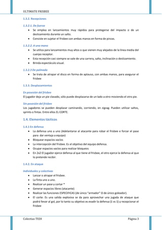 ULTIMATE FRISBEE
Colectius TEDI Página 3
1.3.2. Recepciones
1.3.2.1. De fuerza
 Se emplea en lanzamientos muy rápidos para protegerse del impacto o de un
deslizamiento durante un salto.
 Consiste en sujetar el frisbee con ambas manos en forma de pinzas.
1.3.2.2. A una mano
 Se utiliza para lanzamientos muy altos o que vienen muy alejados de la línea media del
cuerpo receptor.
 Esta recepción casi siempre se vale de una carrera, salto, inclinación o deslizamiento.
 Brinda espectáculo visual.
1.3.2.3 De palmada
 Se trata de atrapar el disco en forma de aplauso, con ambas manos, para asegurar el
frisbee
1.3.3. Desplazamientos
En posesión del frisbee
El jugador deja un pie clavado, sólo puede desplazarse de un lado a otro moviendo el otro pie.
Sin posesión del frisbee
Los jugadores se pueden desplazar caminando, corriendo, en zigzag. Pueden utilizar saltos,
sprints o fintas. Entre ellos EL CORTE.
1.4. Elementos tácticos
1.4.1 En defensa
 La defensa uno a uno (Adelantarse al atacante para robar el frisbee e forzar el pase
para dar ventaja a equipo)
 Bloquear espacios vacíos
 La intercepción del frisbee. Es el objetivo del equipo defensa.
 Ocupar espacios vacíos para realizar bloqueos
 En 2x2 El jugador ejerce defensa al que tiene el frisbee, el otro ejerce la defensa al que
lo pretende recibir.
1.4.2. En ataque
Individuales y colectivas
 Lanzar o atrapar el frisbee.
 La finta uno a uno.
 Realizar un pase y cortar *
 Generar espacios libres (atacante)
 Realizar las funciones ESPECIFICAS (de único “armador” O de único goleador).
 El corte: Es una salida explosiva se da para aprovechar una jugada de ataque que
podrá llevar al gol, por lo tanto su objetivo es evadir la defensa (1 vs 1) y recepcionar el
frisbee
 