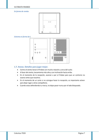 ULTIMATE FRISBEE
Colectius TEDI Página 7
En forma de rombo
Sistema en forma de L
1.7. Anexo. Detalles para jugar mejor.
 Contra el viento lanzar el frisbee con mucha rotación y cerca del suelo.
 A favor del viento, lanzamiento más alto y con inclinación hacia arriba.
 En el momento de la recepción, avanzar a por el frisbee para que un contrario no
avance antes que nosotros.
 En el momento de un corte si no consigue hacer la recepción, es importante aclarar
para dejar lugar a otros compañeros.
 Cuando estas defendiendo tu marca, no dejes pasar nunca por el lado bloqueado.
 
