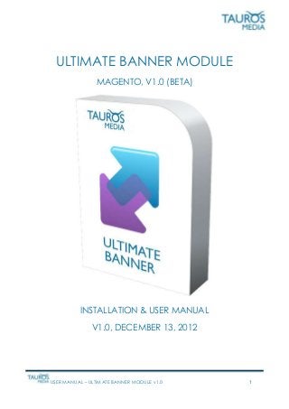 USER MANUAL – ULTIMATE BANNER MODULE v1.0 1
ULTIMATE BANNER MODULE
MAGENTO, V1.0 (BETA)
INSTALLATION & USER MANUAL
V1.0, DECEMBER 13, 2012
 