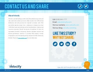 SALES OPTIMIZATION STUDY
09WPLM1212
CONTACTUSANDSHARE
About Velocify
Velocify is a market leading provider of cloud-based lead management and
sales automation solutions proven to deliver smarter, more eﬃcient lead
distribution and sales processes for improved conversion rates. With
unmatched expertise, drawn from a dedication to helping more than
10,000 clients automate and improve their lead distribution, response and
conversion processes, Velocify has become the platform of choice for
organizations focused on improving customer acquisition practices and
business performance. Velocify is a privately held company, recently
recognized as one of the fastest growing companies in North America by
Deloitte. Please visit www.velocify.com for more information.
Call: (888) 843-1777
Email: sales@velocify.com
Visit our website: www.velocify.com
Visit our blog: velocify.com/blog
LIKETHISSTUDY?
WHYNOTSHARE:
 