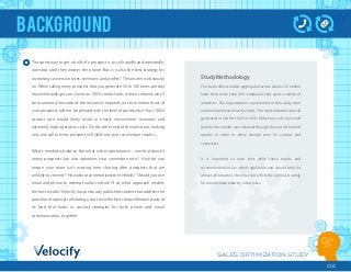 SALES OPTIMIZATION STUDY
02
BACKGROUND
The surest way to get a hold of a prospect is to call rapidly and repeatedly,
non-stop until they answer the phone. But, is it also the best strategy for
increasing conversion rates, revenues, and proﬁts? The answer is obviously
no. While calling every prospect that you generate 50 to 100 times per day
may eventually get you close to a 100% contact rate, it most certainly won t
be economical because of the resources required, not to mention most of
your prospects will not be pleased with the level of persistence. Your 100%
contact rate would likely result in nearly non-existent revenues and
extremely high operation costs. On the other end of the spectrum, making
only one call to every prospect will yield very poor conversion results.
What s needed is balance. But what is the right balance ‒ one that doesn t
annoy prospects but also optimizes your conversion rate? How do you
ensure your team isn t wasting time chasing after prospects that are
unlikely to convert? How about communication methods? Should you use
email and phone to attempt initial contact? If so, what approach renders
the best results? Velocify has previously published studies that address the
question of optimal call strategy, but this is the ﬁrst comprehensive study of
its kind that looks at contact strategies for both phone and email
communication, together.
Study Methodology
This data reﬂects results aggregated across almost 3.5 million
leads from more than 400 companies that span a variety of
industries. The organizations represented in this study were
randomly selected Velocify clients. The leads included were all
generated in the ﬁrst half of 2012. Milestone, call, and email
data for those leads was collected through the end of the third
quarter in order to allow enough time for contact and
conversion.
It is important to note that while these results and
recommendations are widely applicable and should work for
almost all industries, they may not reﬂect the optimal strategy
for an individual industry or business.
 