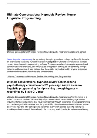 Ultimate Conversational Hypnosis Review: Neuro
Linguistic Programming




Ultimate Conversational Hypnosis Review: Neuro Linguistic Programming (Steve G. Jones)


Neuro linguistic programming for nlp training through hypnosis recordings by Steve G. Jones is
an approach to explaining human behaviour investigated by ultimate conversational hypnosis
review. Neuro linguistic programming by Steve G. Jones describes how people represent and
communicate with the world, and which gives principles or techniques for identifying thought
patterns and behaviour. It was claimed that these skills can be learned by anyone to improve
their effectiveness both personally and professionally.

Ultimate Conversational Hypnosis Review: Neuro Linguistic Programming

Ultimate conversational hypnosis review searched for a
psychotherapy created almost 20 years ago known as neuro
linguistic programming for nlp training through hypnosis
recordings by Steve G. Jones.
Ultimate Conversational Hypnosis Review: Neuro Linguistic ProgrammingThe title refers to a
stated connection between the neurological processes means neuro and language means
linguistic. Behavioural patterns that have been learned through experience means programming
and can be organized to achieve specific goals in life. Ultimate conversational hypnosis review
discovered how and why some people have their every wish granted by doing nothing but
speaking while others work themselves to the bone only to wind up broke, unhappy and lonely.




                                                                                         1/6
 