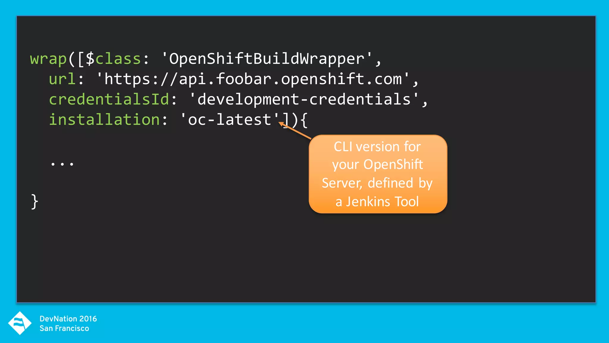 wrap([$class: 'OpenShiftBuildWrapper',
url: 'https://api.foobar.openshift.com',
credentialsId: 'development-credentials',
installation: 'oc-latest']){
...
}
CLI	version	for	
your	OpenShift	
Server,	defined	by	
a	Jenkins	Tool
 