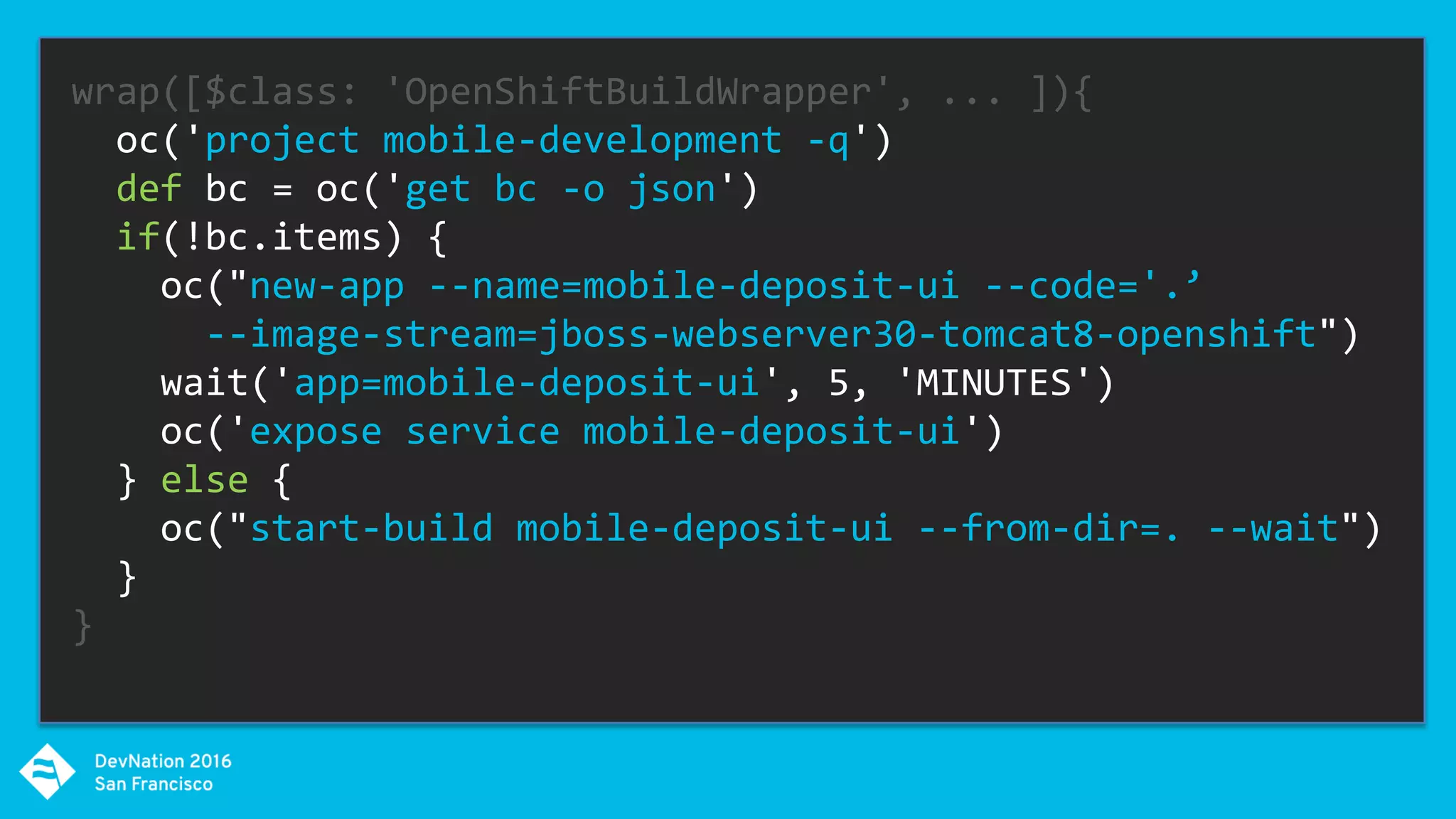 wrap([$class: 'OpenShiftBuildWrapper', ... ]){
oc('project mobile-development -q')
def bc = oc('get bc -o json')
if(!bc.items) {
oc("new-app --name=mobile-deposit-ui --code='.’
--image-stream=jboss-webserver30-tomcat8-openshift")
wait('app=mobile-deposit-ui', 5, 'MINUTES')
oc('expose service mobile-deposit-ui')
} else {
oc("start-build mobile-deposit-ui --from-dir=. --wait")
}
}
 