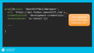 wrap([$class: 'OpenShiftBuildWrapper',
url: 'https://api.foobar.openshift.com',
credentialsId: 'development-credentials',
installation: 'oc-latest']){
...
}
Your	OpenShift	
server	API	(Origin,	
Enterprise,	etc.)
 
