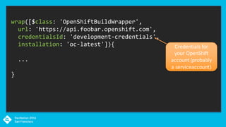 wrap([$class: 'OpenShiftBuildWrapper',
url: 'https://api.foobar.openshift.com',
credentialsId: 'development-credentials',
installation: 'oc-latest']){
...
}
Credentials	for	
your	OpenShift	
account	(probably	
a	serviceaccount)
 