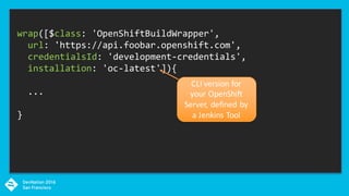 wrap([$class: 'OpenShiftBuildWrapper',
url: 'https://api.foobar.openshift.com',
credentialsId: 'development-credentials',
installation: 'oc-latest']){
...
}
CLI	version	for	
your	OpenShift	
Server,	defined	by	
a	Jenkins	Tool
 