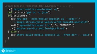 wrap([$class: 'OpenShiftBuildWrapper', ... ]){
oc('project mobile-development -q')
def bc = oc('get bc -o json')
if(!bc.items) {
oc("new-app --name=mobile-deposit-ui --code='.’
--image-stream=jboss-webserver30-tomcat8-openshift")
wait('app=mobile-deposit-ui', 5, 'MINUTES')
oc('expose service mobile-deposit-ui')
} else {
oc("start-build mobile-deposit-ui --from-dir=. --wait")
}
}
 