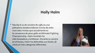 Holly Holm
• Nacida el 17 de octubre de 1981 es una
peleadora estadounidense invicta de artes
marciales mixtas que actualmente es
la campeona de peso gallo enUltimate Fighting
Championship. Holm también ha
sido boxeadora y kickboxer. Durante su carrera
en el boxeo, Holm ha defendido sus títulos 18
veces en tres categorías diferentes.
 