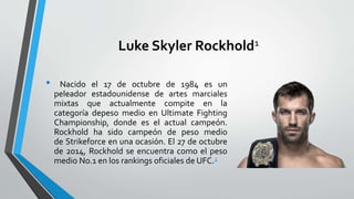 Luke Skyler Rockhold1
• Nacido el 17 de octubre de 1984 es un
peleador estadounidense de artes marciales
mixtas que actualmente compite en la
categoría depeso medio en Ultimate Fighting
Championship, donde es el actual campeón.
Rockhold ha sido campeón de peso medio
de Strikeforce en una ocasión. El 27 de octubre
de 2014, Rockhold se encuentra como el peso
medio No.1 en los rankings oficiales de UFC.2
 