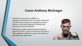 Conor Anthony McGregor
• Nacido el 14 de julio de 1988 es un
peleador irlandés de artes marciales mixtas que
actualmente compite en la categoría de peso
pluma en Ultimate Fighting Championship,
donde es el actual campeón.
• McGregor ha sido campeón de peso ligero y
pluma en CWFC, que lo convierte en el primer y
único peleador irlandés en ganar dos títulos en
dos divisiones diferentes.
 