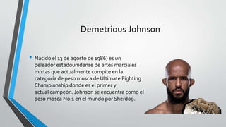 Demetrious Johnson
• Nacido el 13 de agosto de 1986) es un
peleador estadounidense de artes marciales
mixtas que actualmente compite en la
categoría de peso mosca de Ultimate Fighting
Championship donde es el primer y
actual campeón. Johnson se encuentra como el
peso mosca No.1 en el mundo por Sherdog.
 