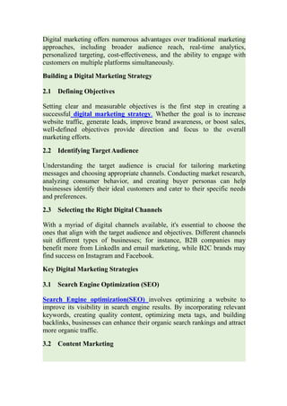 Digital marketing offers numerous advantages over traditional marketing
approaches, including broader audience reach, real-time analytics,
personalized targeting, cost-effectiveness, and the ability to engage with
customers on multiple platforms simultaneously.
Building a Digital Marketing Strategy
2.1 Defining Objectives
Setting clear and measurable objectives is the first step in creating a
successful digital marketing strategy. Whether the goal is to increase
website traffic, generate leads, improve brand awareness, or boost sales,
well-defined objectives provide direction and focus to the overall
marketing efforts.
2.2 Identifying Target Audience
Understanding the target audience is crucial for tailoring marketing
messages and choosing appropriate channels. Conducting market research,
analyzing consumer behavior, and creating buyer personas can help
businesses identify their ideal customers and cater to their specific needs
and preferences.
2.3 Selecting the Right Digital Channels
With a myriad of digital channels available, it's essential to choose the
ones that align with the target audience and objectives. Different channels
suit different types of businesses; for instance, B2B companies may
benefit more from LinkedIn and email marketing, while B2C brands may
find success on Instagram and Facebook.
Key Digital Marketing Strategies
3.1 Search Engine Optimization (SEO)
Search Engine optimization(SEO) involves optimizing a website to
improve its visibility in search engine results. By incorporating relevant
keywords, creating quality content, optimizing meta tags, and building
backlinks, businesses can enhance their organic search rankings and attract
more organic traffic.
3.2 Content Marketing
 