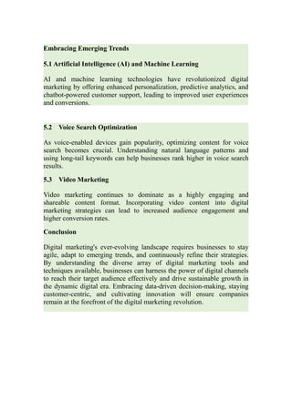 Embracing Emerging Trends
5.1 Artificial Intelligence (AI) and Machine Learning
AI and machine learning technologies have revolutionized digital
marketing by offering enhanced personalization, predictive analytics, and
chatbot-powered customer support, leading to improved user experiences
and conversions.
5.2 Voice Search Optimization
As voice-enabled devices gain popularity, optimizing content for voice
search becomes crucial. Understanding natural language patterns and
using long-tail keywords can help businesses rank higher in voice search
results.
5.3 Video Marketing
Video marketing continues to dominate as a highly engaging and
shareable content format. Incorporating video content into digital
marketing strategies can lead to increased audience engagement and
higher conversion rates.
Conclusion
Digital marketing's ever-evolving landscape requires businesses to stay
agile, adapt to emerging trends, and continuously refine their strategies.
By understanding the diverse array of digital marketing tools and
techniques available, businesses can harness the power of digital channels
to reach their target audience effectively and drive sustainable growth in
the dynamic digital era. Embracing data-driven decision-making, staying
customer-centric, and cultivating innovation will ensure companies
remain at the forefront of the digital marketing revolution.
 