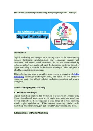 The Ultimate Guide to Digital Marketing: Navigating the Dynamic Landscape
Introduction
Digital marketing has emerged as a driving force in the contemporary
business landscape, revolutionizing how companies interact with
consumers and create brand awareness. In an era characterized by
technological advancements and rapid digitalization, mastering the art of
digital marketing is essential for businesses seeking to thrive and grow in
a highly competitive marketplace.
This in-depth guide aims to provide a comprehensive overview of digital
marketing, covering key strategies, tools, and trends that will empower
businesses to develop effective digital marketing campaigns and achieve
their goals.
Understanding Digital Marketing
1.1 Definition and Scope
Digital marketing refers to the promotion of products or services using
digital channels such as websites, social media, search engines, email, and
mobile applications. It encompasses a wide range of tactics, including
search engine optimization (SEO), content marketing, social media
marketing, email marketing, pay-per-click (PPC) advertising, and more.
Digital Marketing
1.2 Importance of Digital Marketing
 