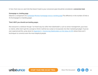 10START YOUR FREE 30 DAY TRIAL Share This Document
In Fact, from now on, each link that doesn’t lead to your conversion goal should be considered a conversion leak.
Homepage vs. landing page
Observe a comparison of a Campaign Monitor homepage versus a landing page.The difference in the number of links is
41 (homepage) to 1 (landing page).
That’s WHY you should use landing pages.
Not everyone is a believer though. I’ve heard way too often that stakeholder’s, such as senior management, your boss
or clients, either don’t get the concept or think it will be too costly to incorporate into their marketing budget. If you’ve
ever experienced this, jump down to Appendix A - Convincing Stakeholders on the Value of LPO where there are 5
techniques to convince even the most skeptical people.
 