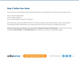 12START YOUR FREE 30 DAY TRIAL Share This Document
Step 1: Define Your Goals
You should never start building a page without knowing who you are building it for and what you hope to get out of it.
Are you trying to gather leads?
Are you selling a product?
Are you asking people to register for a webinar?
All of these goals require very different content. For instance, selling a product might require a video or photo gallery
showcasing the product being used, and a simple button that carries you through to a shopping cart process.
Once you know what your goals are, you can choose an appropriate type of landing page, of which there are 2 main
candidates; Click-Through, and Lead Generation (also referred to as Lead Gen or Lead Capture pages).
 
