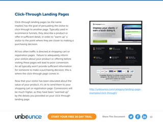13START YOUR FREE 30 DAY TRIAL Share This Document
Click-Through Landing Pages
Click-through landing pages (as the name
implies) has the goal of persuading the visitor to
click through to another page. Typically used in
ecommerce funnels, they describe a product or
offer in sufficient detail, in order to “warm up” a
visitor to the point where they are closer to making a
purchasing decision.
All too often traffic is directed at shopping cart or
registration pages. Failure to adequately inform
your visitors about your product or offering before
visiting these pages will lead to poor conversion.
An ad typically won’t provide sufficient information
for someone to make a purchasing decision; this is
where the click-through page comes in.
Now that your visitor has been educated about the
value of your product, it’s ok to send them to your
shopping cart or registration page. Conversions will
be much higher, as they have been “warmed up”
by the details you provided on your click-through
landing page.
http://unbounce.com/category/landing-page-
examples/click-through/
 