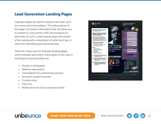 14START YOUR FREE 30 DAY TRIAL Share This Document
Lead Generation Landing Pages
Lead gen pages are used to capture user data, such
as a name and email address. The sole purpose of
the page is to collect information that will allow you
to market to, and connect with, the prospect at a
later date. As such, a lead capture page will contain
a form along with a description of what you’ll get in
return for submitting your personal data.
There are many uses for lead gen landing pages,
some example uses and/or items given to the user in
exchange for personal data are:
•	 Ebook or whitepaper
•	 Webinar registration
•	 Consultation for professional services
•	 Discount coupon/voucher
•	 Contest entry
•	 Free trial
•	 Notification of a future product launch
 