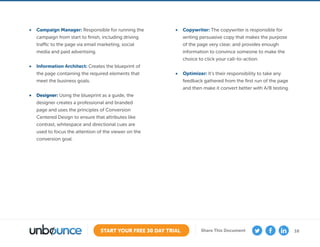 16START YOUR FREE 30 DAY TRIAL Share This Document
•	 Campaign Manager: Responsible for running the
campaign from start to finish, including driving
traffic to the page via email marketing, social
media and paid advertising.
•	 Information Architect: Creates the blueprint of
the page containing the required elements that
meet the business goals.
•	 Designer: Using the blueprint as a guide, the
designer creates a professional and branded
page and uses the principles of Conversion
Centered Design to ensure that attributes like
contrast, whitespace and directional cues are
used to focus the attention of the viewer on the
conversion goal.
•	 Copywriter: The copywriter is responsible for
writing persuasive copy that makes the purpose
of the page very clear, and provides enough
information to convince someone to make the
choice to click your call-to-action.
•	 Optimizer: It’s their responsibility to take any
feedback gathered from the first run of the page
and then make it convert better with A/B testing.
 